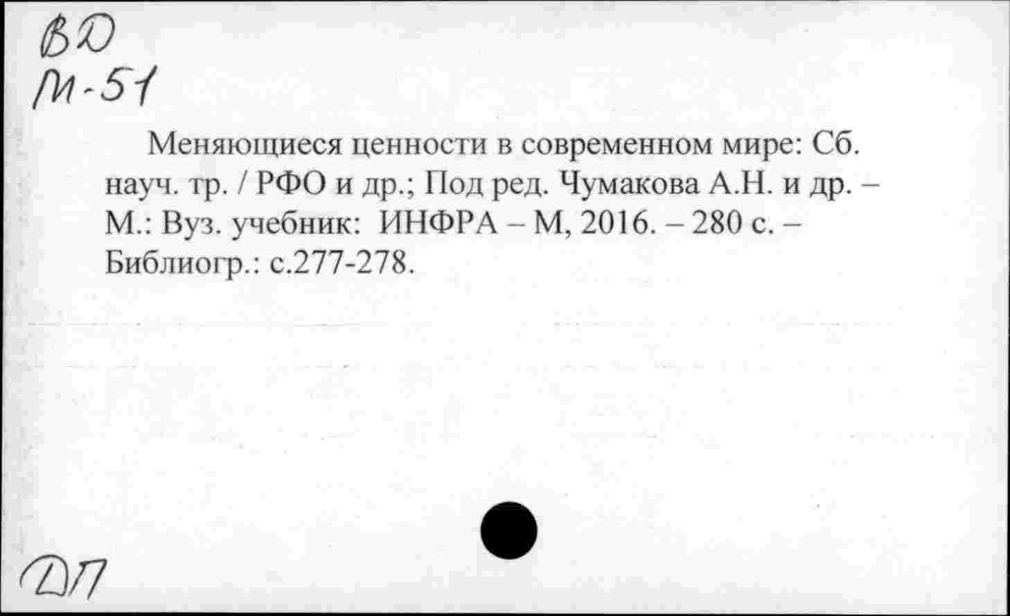 ﻿№
№■51
Меняющиеся ценности в современном мире: Сб. науч. тр. / РФО и др.; Под ред. Чумакова А.Н. и др. М.: Вуз. учебник: ИНФРА - М, 2016. - 280 с. -Библиогр.: с.277-278.
